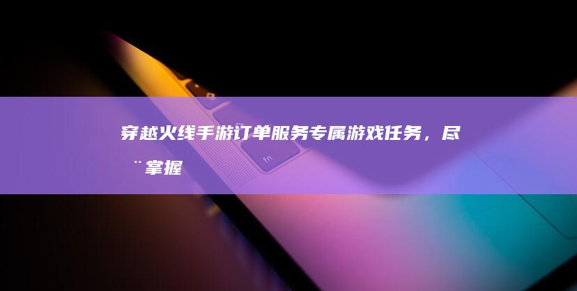 穿越火线手游订单服务：专属游戏任务，尽在掌握